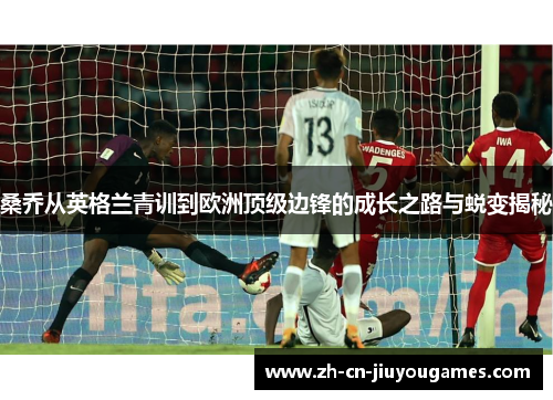 桑乔从英格兰青训到欧洲顶级边锋的成长之路与蜕变揭秘