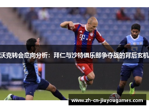 沃克转会意向分析：拜仁与沙特俱乐部争夺战的背后玄机