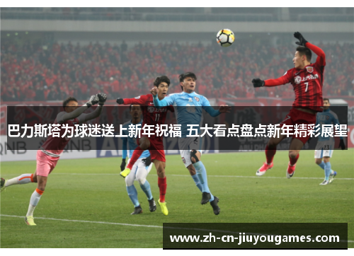 巴力斯塔为球迷送上新年祝福 五大看点盘点新年精彩展望