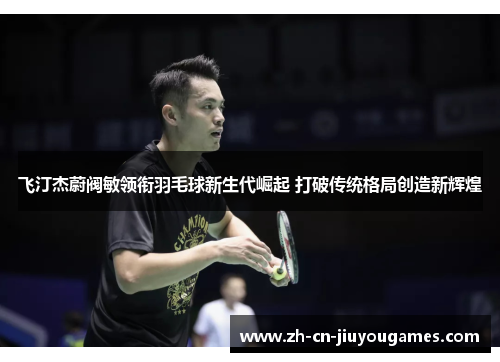 飞汀杰蔚阀敏领衔羽毛球新生代崛起 打破传统格局创造新辉煌