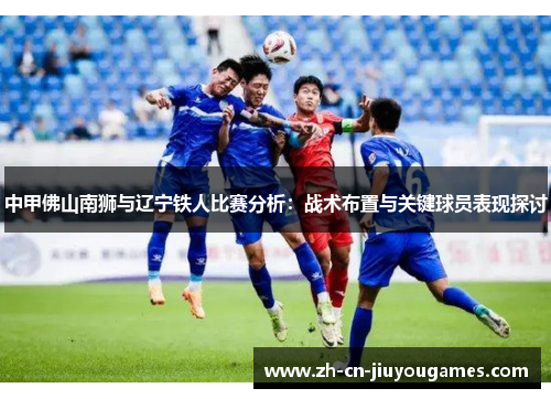 中甲佛山南狮与辽宁铁人比赛分析：战术布置与关键球员表现探讨