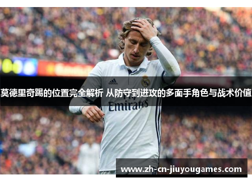 莫德里奇踢的位置完全解析 从防守到进攻的多面手角色与战术价值